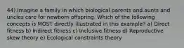 44) Imagine a family in which biological parents and aunts and uncles care for newborn offspring. Which of the following concepts is MOST directly illustrated in this example? a) Direct fitness b) Indirect fitness c) Inclusive fitness d) Reproductive skew theory e) Ecological constraints theory