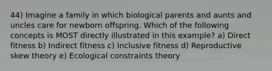 44) Imagine a family in which biological parents and aunts and uncles care for newborn offspring. Which of the following concepts is MOST directly illustrated in this example? a) Direct fitness b) Indirect fitness c) Inclusive fitness d) Reproductive skew theory e) Ecological constraints theory