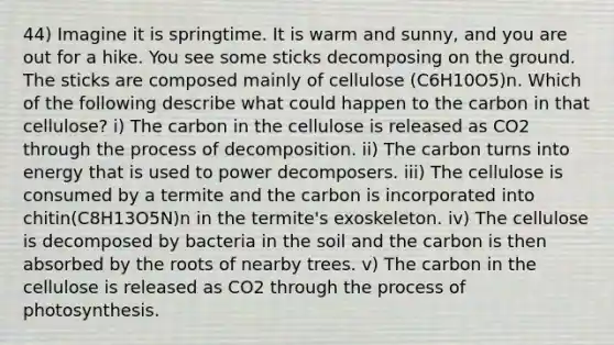 44) Imagine it is springtime. It is warm and sunny, and you are out for a hike. You see some sticks decomposing on the ground. The sticks are composed mainly of cellulose (C6H10O5)n. Which of the following describe what could happen to the carbon in that cellulose? i) The carbon in the cellulose is released as CO2 through the process of decomposition. ii) The carbon turns into energy that is used to power decomposers. iii) The cellulose is consumed by a termite and the carbon is incorporated into chitin(C8H13O5N)n in the termite's exoskeleton. iv) The cellulose is decomposed by bacteria in the soil and the carbon is then absorbed by the roots of nearby trees. v) The carbon in the cellulose is released as CO2 through the process of photosynthesis.