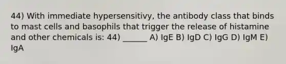 44) With immediate hypersensitivy, the antibody class that binds to mast cells and basophils that trigger the release of histamine and other chemicals is: 44) ______ A) IgE B) IgD C) IgG D) IgM E) IgA