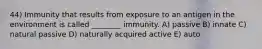 44) Immunity that results from exposure to an antigen in the environment is called ________ immunity. A) passive B) innate C) natural passive D) naturally acquired active E) auto