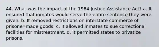 44. What was the impact of the 1984 Justice Assistance Act? a. It ensured that inmates would serve the entire sentence they were given. b. It removed restrictions on interstate commerce of prisoner-made goods. c. It allowed inmates to sue correctional facilities for mistreatment. d. It permitted states to privatize prisons.