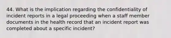 44. What is the implication regarding the confidentiality of incident reports in a legal proceeding when a staff member documents in the health record that an incident report was completed about a specific incident?