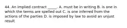 44. An implied contract _____. A. must be in writing B. is one in which the terms are spelled out C. is one inferred from the actions of the parties D. is imposed by law to avoid an unjust result