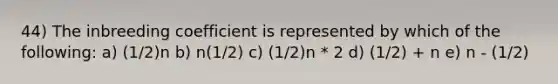 44) The inbreeding coefficient is represented by which of the following: a) (1/2)n b) n(1/2) c) (1/2)n * 2 d) (1/2) + n e) n - (1/2)