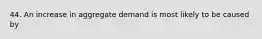 44. An increase in aggregate demand is most likely to be caused by