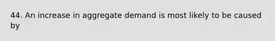 44. An increase in aggregate demand is most likely to be caused by