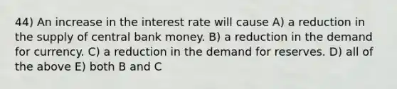 44) An increase in the interest rate will cause A) a reduction in the supply of central bank money. B) a reduction in the demand for currency. C) a reduction in the demand for reserves. D) all of the above E) both B and C