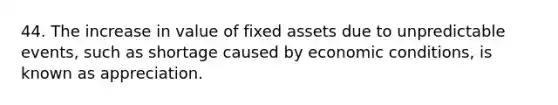 44. The increase in value of fixed assets due to unpredictable events, such as shortage caused by economic conditions, is known as appreciation.