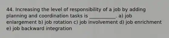 44. Increasing the level of responsibility of a job by adding planning and coordination tasks is ___________. a) job enlargement b) job rotation c) job involvement d) job enrichment e) job backward integration