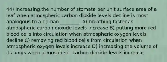 44) Increasing the number of stomata per unit surface area of a leaf when atmospheric carbon dioxide levels decline is most analogous to a human ________. A) breathing faster as atmospheric carbon dioxide levels increase B) putting more red blood cells into circulation when atmospheric oxygen levels decline C) removing red blood cells from circulation when atmospheric oxygen levels increase D) increasing the volume of its lungs when atmospheric carbon dioxide levels increase