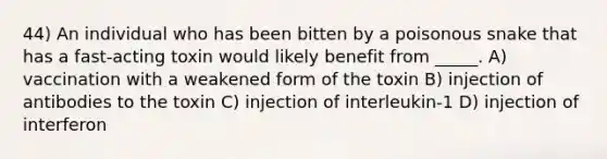 44) An individual who has been bitten by a poisonous snake that has a fast-acting toxin would likely benefit from _____. A) vaccination with a weakened form of the toxin B) injection of antibodies to the toxin C) injection of interleukin-1 D) injection of interferon