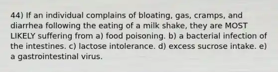 44) If an individual complains of bloating, gas, cramps, and diarrhea following the eating of a milk shake, they are MOST LIKELY suffering from a) food poisoning. b) a bacterial infection of the intestines. c) lactose intolerance. d) excess sucrose intake. e) a gastrointestinal virus.