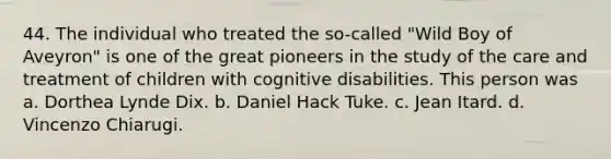 44. The individual who treated the so-called "Wild Boy of Aveyron" is one of the great pioneers in the study of the care and treatment of children with cognitive disabilities. This person was a. Dorthea Lynde Dix. b. Daniel Hack Tuke. c. Jean Itard. d. Vincenzo Chiarugi.