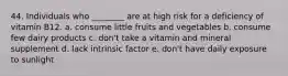 44. Individuals who ________ are at high risk for a deficiency of vitamin B12. a. consume little fruits and vegetables b. consume few dairy products c. don't take a vitamin and mineral supplement d. lack intrinsic factor e. don't have daily exposure to sunlight