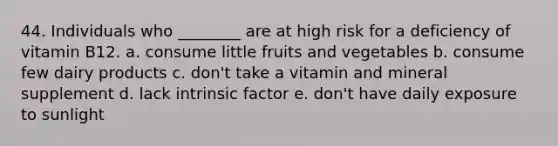 44. Individuals who ________ are at high risk for a deficiency of vitamin B12. a. consume little fruits and vegetables b. consume few dairy products c. don't take a vitamin and mineral supplement d. lack intrinsic factor e. don't have daily exposure to sunlight