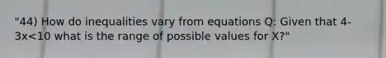 "44) How do inequalities vary from equations Q: Given that 4-3x<10 what is the range of possible values for X?"