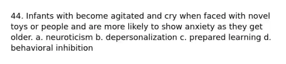 44. Infants with become agitated and cry when faced with novel toys or people and are more likely to show anxiety as they get older. a. neuroticism b. depersonalization c. prepared learning d. behavioral inhibition