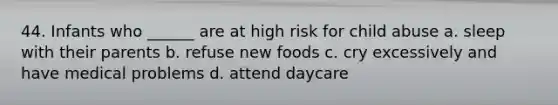 44. Infants who ______ are at high risk for child abuse a. sleep with their parents b. refuse new foods c. cry excessively and have medical problems d. attend daycare