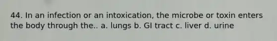 44. In an infection or an intoxication, the microbe or toxin enters the body through the.. a. lungs b. GI tract c. liver d. urine