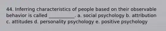 44. Inferring characteristics of people based on their observable behavior is called ___________. a. social psychology b. attribution c. attitudes d. personality psychology e. positive psychology