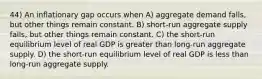 44) An inflationary gap occurs when A) aggregate demand falls, but other things remain constant. B) short-run aggregate supply falls, but other things remain constant. C) the short-run equilibrium level of real GDP is greater than long-run aggregate supply. D) the short-run equilibrium level of real GDP is less than long-run aggregate supply.