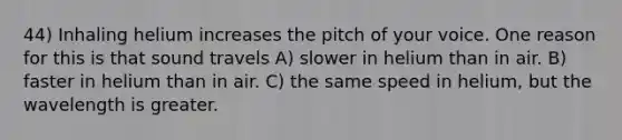 44) Inhaling helium increases the pitch of your voice. One reason for this is that sound travels A) slower in helium than in air. B) faster in helium than in air. C) the same speed in helium, but the wavelength is greater.