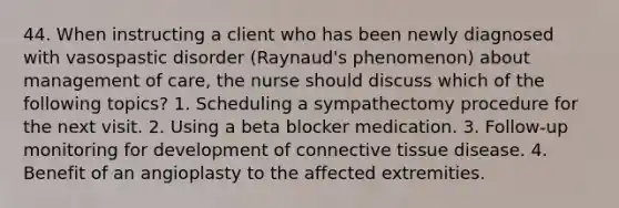 44. When instructing a client who has been newly diagnosed with vasospastic disorder (Raynaud's phenomenon) about management of care, the nurse should discuss which of the following topics? 1. Scheduling a sympathectomy procedure for the next visit. 2. Using a beta blocker medication. 3. Follow-up monitoring for development of connective tissue disease. 4. Benefit of an angioplasty to the affected extremities.