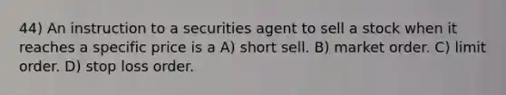 44) An instruction to a securities agent to sell a stock when it reaches a specific price is a A) short sell. B) market order. C) limit order. D) stop loss order.