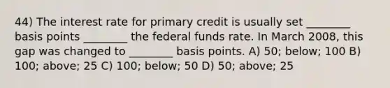 44) The interest rate for primary credit is usually set ________ basis points ________ the federal funds rate. In March 2008, this gap was changed to ________ basis points. A) 50; below; 100 B) 100; above; 25 C) 100; below; 50 D) 50; above; 25