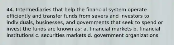 44. Intermediaries that help the financial system operate efficiently and transfer funds from savers and investors to individuals, businesses, and governments that seek to spend or invest the funds are known as: a. financial markets b. financial institutions c. securities markets d. government organizations