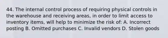 44. The <a href='https://www.questionai.com/knowledge/kjj42owoAP-internal-control' class='anchor-knowledge'>internal control</a> process of requiring physical controls in the warehouse and receiving areas, in order to limit access to inventory items, will help to minimize the risk of: A. Incorrect posting B. Omitted purchases C. Invalid vendors D. Stolen goods