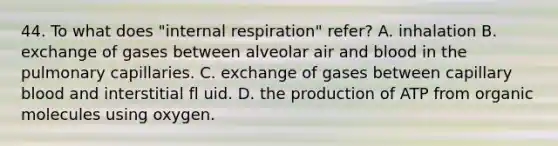 44. To what does "internal respiration" refer? A. inhalation B. exchange of gases between alveolar air and blood in the pulmonary capillaries. C. exchange of gases between capillary blood and interstitial fl uid. D. the production of ATP from organic molecules using oxygen.