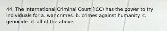 44. The International Criminal Court (ICC) has the power to try individuals for a. war crimes. b. crimes against humanity. c. genocide. d. all of the above.