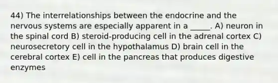 44) The interrelationships between the endocrine and the nervous systems are especially apparent in a _____. A) neuron in the spinal cord B) steroid-producing cell in the adrenal cortex C) neurosecretory cell in the hypothalamus D) brain cell in the cerebral cortex E) cell in the pancreas that produces digestive enzymes