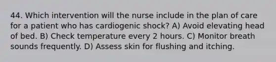 44. Which intervention will the nurse include in the plan of care for a patient who has cardiogenic shock? A) Avoid elevating head of bed. B) Check temperature every 2 hours. C) Monitor breath sounds frequently. D) Assess skin for flushing and itching.