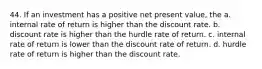 44. If an investment has a positive net present value, the a. internal rate of return is higher than the discount rate. b. discount rate is higher than the hurdle rate of return. c. internal rate of return is lower than the discount rate of return. d. hurdle rate of return is higher than the discount rate.