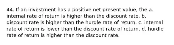 44. If an investment has a positive net present value, the a. internal rate of return is higher than the discount rate. b. discount rate is higher than the hurdle rate of return. c. internal rate of return is lower than the discount rate of return. d. hurdle rate of return is higher than the discount rate.