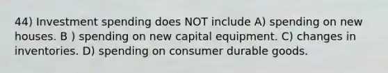 44) Investment spending does NOT include A) spending on new houses. B ) spending on new capital equipment. C) changes in inventories. D) spending on consumer durable goods.