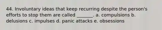 44. Involuntary ideas that keep recurring despite the person's efforts to stop them are called _______. a. compulsions b. delusions c. impulses d. panic attacks e. obsessions