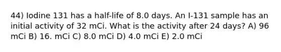 44) Iodine 131 has a half-life of 8.0 days. An I-131 sample has an initial activity of 32 mCi. What is the activity after 24 days? A) 96 mCi B) 16. mCi C) 8.0 mCi D) 4.0 mCi E) 2.0 mCi