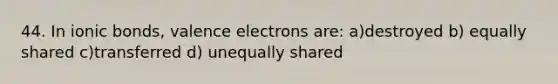 44. In <a href='https://www.questionai.com/knowledge/kvOuFG6fy1-ionic-bonds' class='anchor-knowledge'>ionic bonds</a>, <a href='https://www.questionai.com/knowledge/knWZpHTJT4-valence-electrons' class='anchor-knowledge'>valence electrons</a> are: a)destroyed b) equally shared c)transferred d) unequally shared