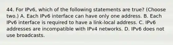 44. For IPv6, which of the following statements are true? (Choose two.) A. Each IPv6 interface can have only one address. B. Each IPv6 interface is required to have a link-local address. C. IPv6 addresses are incompatible with IPv4 networks. D. IPv6 does not use broadcasts.