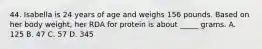 44. Isabella is 24 years of age and weighs 156 pounds. Based on her body weight, her RDA for protein is about _____ grams. A. 125 B. 47 C. 57 D. 345