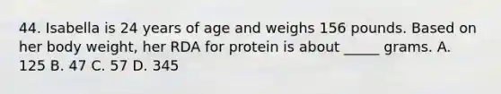 44. Isabella is 24 years of age and weighs 156 pounds. Based on her body weight, her RDA for protein is about _____ grams. A. 125 B. 47 C. 57 D. 345