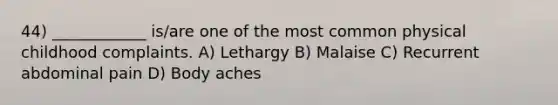 44) ____________ is/are one of the most common physical childhood complaints. A) Lethargy B) Malaise C) Recurrent abdominal pain D) Body aches