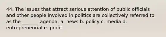 44. The issues that attract serious attention of public officials and other people involved in politics are collectively referred to as the _______ agenda. a. news b. policy c. media d. entrepreneurial e. profit