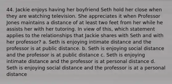 44. Jackie enjoys having her boyfriend Seth hold her close when they are watching television. She appreciates it when Professor Jones maintains a distance of at least two feet from her while he assists her with her tutoring. In view of this, which statement applies to the relationships that Jackie shares with Seth and with her professor? a. Seth is enjoying intimate distance and the professor is at public distance. b. Seth is enjoying social distance and the professor is at public distance c. Seth is enjoying intimate distance and the professor is at personal distance d. Seth is enjoying social distance and the professor is at a personal distance