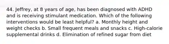 44. Jeffrey, at 8 years of age, has been diagnosed with ADHD and is receiving stimulant medication. Which of the following interventions would be least helpful? a. Monthly height and weight checks b. Small frequent meals and snacks c. High-calorie supplemental drinks d. Elimination of refined sugar from diet