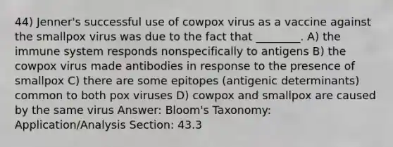 44) Jenner's successful use of cowpox virus as a vaccine against the smallpox virus was due to the fact that ________. A) the immune system responds nonspecifically to antigens B) the cowpox virus made antibodies in response to the presence of smallpox C) there are some epitopes (antigenic determinants) common to both pox viruses D) cowpox and smallpox are caused by the same virus Answer: Bloom's Taxonomy: Application/Analysis Section: 43.3